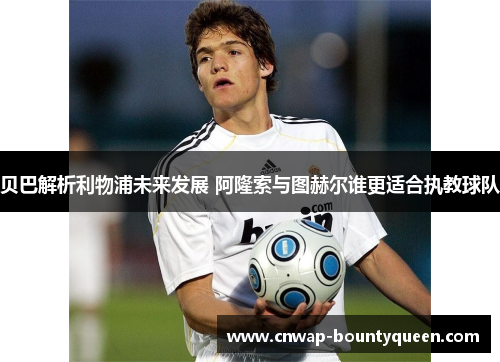 贝巴解析利物浦未来发展 阿隆索与图赫尔谁更适合执教球队