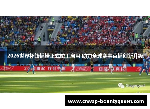 2026世界杯转播塔正式竣工启用 助力全球赛事直播创新升级