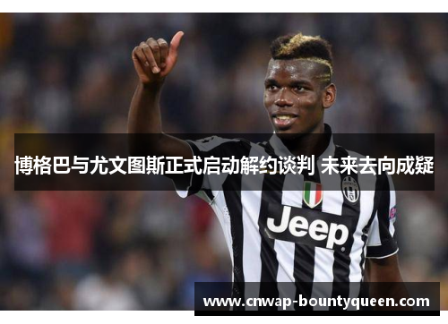 博格巴与尤文图斯正式启动解约谈判 未来去向成疑