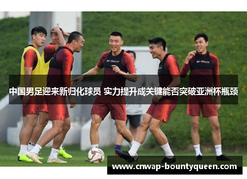 中国男足迎来新归化球员 实力提升成关键能否突破亚洲杯瓶颈