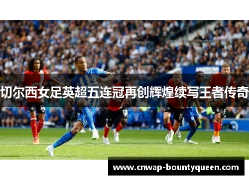 切尔西女足英超五连冠再创辉煌续写王者传奇